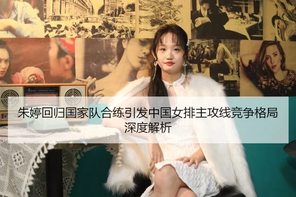 朱婷回归国家队合练引发中国女排主攻线竞争格局深度解析