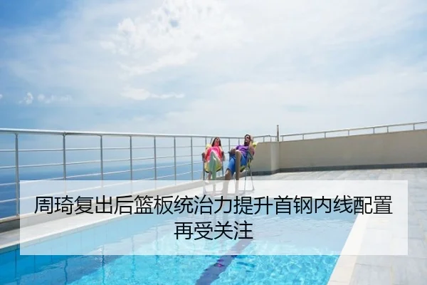 周琦复出后篮板统治力提升首钢内线配置再受关注